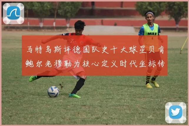 马特乌斯评德国队史十大球星贝肯鲍尔老穆勒为核心定义时代坐标传奇群像